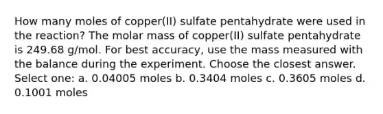 How many moles of copper(II) sulfate pentahydrate were used in the reaction? The molar mass of copper(II) sulfate pentahydrate is 249.68 g/mol. For best accuracy, use the mass measured with the balance during the experiment. Choose the closest answer. Select one: a. 0.04005 moles b. 0.3404 moles c. 0.3605 moles d. 0.1001 moles