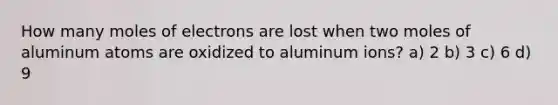 How many moles of electrons are lost when two moles of aluminum atoms are oxidized to aluminum ions? a) 2 b) 3 c) 6 d) 9