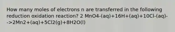 How many moles of electrons n are transferred in the following reduction oxidation reaction? 2 MnO4-(aq)+16H+(aq)+10Cl-(aq)-->2Mn2+(aq)+5Cl2(g)+8H2O(l)