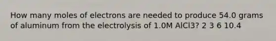 How many moles of electrons are needed to produce 54.0 grams of aluminum from the electrolysis of 1.0M AlCl3? 2 3 6 10.4