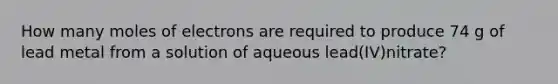 How many moles of electrons are required to produce 74 g of lead metal from a solution of aqueous lead(IV)nitrate?