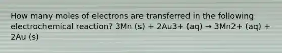 How many moles of electrons are transferred in the following electrochemical reaction? 3Mn (s) + 2Au3+ (aq) → 3Mn2+ (aq) + 2Au (s)