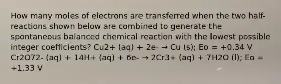 How many moles of electrons are transferred when the two half-reactions shown below are combined to generate the spontaneous balanced chemical reaction with the lowest possible integer coefficients? Cu2+ (aq) + 2e- → Cu (s); Eo = +0.34 V Cr2O72- (aq) + 14H+ (aq) + 6e- → 2Cr3+ (aq) + 7H2O (l); Eo = +1.33 V