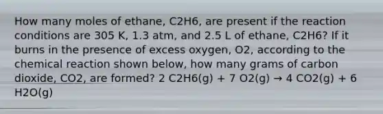 How many moles of ethane, C2H6, are present if the reaction conditions are 305 K, 1.3 atm, and 2.5 L of ethane, C2H6? If it burns in the presence of excess oxygen, O2, according to the chemical reaction shown below, how many grams of carbon dioxide, CO2, are formed? 2 C2H6(g) + 7 O2(g) → 4 CO2(g) + 6 H2O(g)