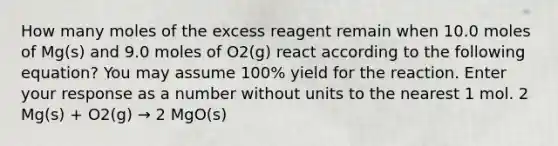 How many moles of the excess reagent remain when 10.0 moles of Mg(s) and 9.0 moles of O2(g) react according to the following equation? You may assume 100% yield for the reaction. Enter your response as a number without units to the nearest 1 mol. 2 Mg(s) + O2(g) → 2 MgO(s)