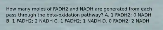 How many moles of FADH2 and NADH are generated from each pass through the beta-oxidation pathway? A. 1 FADH2; 0 NADH B. 1 FADH2; 2 NADH C. 1 FADH2; 1 NADH D. 0 FADH2; 2 NADH