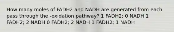 How many moles of FADH2 and NADH are generated from each pass through the -oxidation pathway? 1 FADH2; 0 NADH 1 FADH2; 2 NADH 0 FADH2; 2 NADH 1 FADH2; 1 NADH