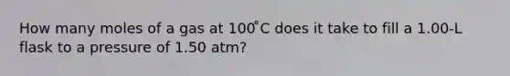 How many moles of a gas at 100 ̊C does it take to fill a 1.00-L flask to a pressure of 1.50 atm?