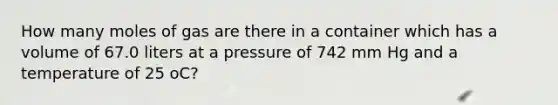 How many moles of gas are there in a container which has a volume of 67.0 liters at a pressure of 742 mm Hg and a temperature of 25 oC?