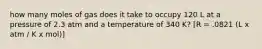 how many moles of gas does it take to occupy 120 L at a pressure of 2.3 atm and a temperature of 340 K? [R = .0821 (L x atm / K x mol)]