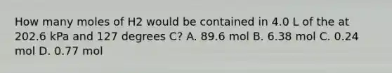 How many moles of H2 would be contained in 4.0 L of the at 202.6 kPa and 127 degrees C? A. 89.6 mol B. 6.38 mol C. 0.24 mol D. 0.77 mol