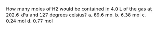 How many moles of H2 would be contained in 4.0 L of the gas at 202.6 kPa and 127 degrees celsius? a. 89.6 mol b. 6.38 mol c. 0.24 mol d. 0.77 mol