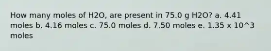 How many moles of H2O, are present in 75.0 g H2O? a. 4.41 moles b. 4.16 moles c. 75.0 moles d. 7.50 moles e. 1.35 x 10^3 moles