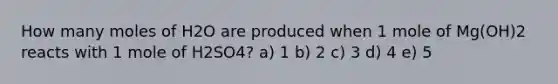 How many moles of H2O are produced when 1 mole of Mg(OH)2 reacts with 1 mole of H2SO4? a) 1 b) 2 c) 3 d) 4 e) 5