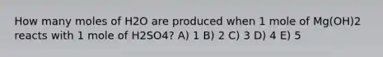 How many moles of H2O are produced when 1 mole of Mg(OH)2 reacts with 1 mole of H2SO4? A) 1 B) 2 C) 3 D) 4 E) 5