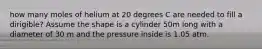 how many moles of helium at 20 degrees C are needed to fill a dirigible? Assume the shape is a cylinder 50m long with a diameter of 30 m and the pressure inside is 1.05 atm.