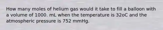 How many moles of helium gas would it take to fill a balloon with a volume of 1000. mL when the temperature is 32oC and the atmospheric pressure is 752 mmHg.