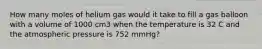 How many moles of helium gas would it take to fill a gas balloon with a volume of 1000 cm3 when the temperature is 32 C and the atmospheric pressure is 752 mmHg?