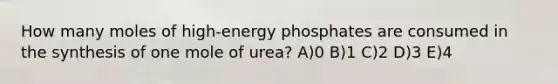 How many moles of high-energy phosphates are consumed in the synthesis of one mole of urea? A)0 B)1 C)2 D)3 E)4