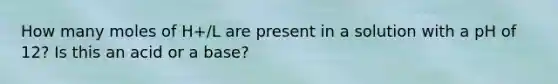 How many moles of H+/L are present in a solution with a pH of 12? Is this an acid or a base?