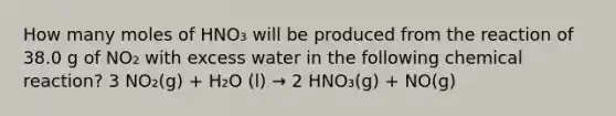 How many moles of HNO₃ will be produced from the reaction of 38.0 g of NO₂ with excess water in the following chemical reaction? 3 NO₂(g) + H₂O (l) → 2 HNO₃(g) + NO(g)