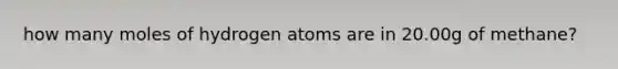 how many moles of hydrogen atoms are in 20.00g of methane?