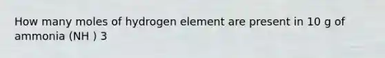 How many moles of hydrogen element are present in 10 g of ammonia (NH ) 3