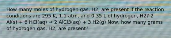 How many moles of hydrogen gas, H2, are present if the reaction conditions are 295 K, 1.1 atm, and 0.35 L of hydrogen, H2? 2 Al(s) + 6 HCl(aq) → 2 AlCl3(aq) + 3 H2(g) Now, how many grams of hydrogen gas, H2, are present?