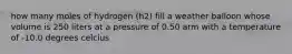 how many moles of hydrogen (h2) fill a weather balloon whose volume is 250 liters at a pressure of 0.50 arm with a temperature of -10.0 degrees celcius