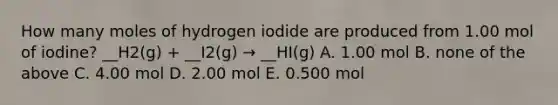 How many moles of hydrogen iodide are produced from 1.00 mol of iodine? __H2(g) + __I2(g) → __HI(g) A. 1.00 mol B. none of the above C. 4.00 mol D. 2.00 mol E. 0.500 mol