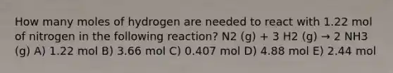 How many moles of hydrogen are needed to react with 1.22 mol of nitrogen in the following reaction? N2 (g) + 3 H2 (g) → 2 NH3 (g) A) 1.22 mol B) 3.66 mol C) 0.407 mol D) 4.88 mol E) 2.44 mol