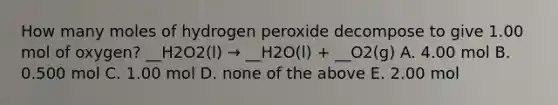 How many moles of hydrogen peroxide decompose to give 1.00 mol of oxygen? __H2O2(l) → __H2O(l) + __O2(g) A. 4.00 mol B. 0.500 mol C. 1.00 mol D. none of the above E. 2.00 mol