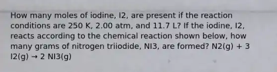 How many moles of iodine, I2, are present if the reaction conditions are 250 K, 2.00 atm, and 11.7 L? If the iodine, I2, reacts according to the chemical reaction shown below, how many grams of nitrogen triiodide, NI3, are formed? N2(g) + 3 I2(g) → 2 NI3(g)