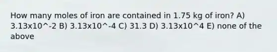 How many moles of iron are contained in 1.75 kg of iron? A) 3.13x10^-2 B) 3.13x10^-4 C) 31.3 D) 3.13x10^4 E) none of the above
