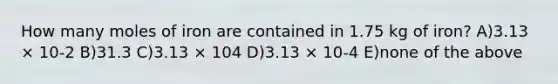 How many moles of iron are contained in 1.75 kg of iron? A)3.13 × 10-2 B)31.3 C)3.13 × 104 D)3.13 × 10-4 E)none of the above
