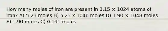 How many moles of iron are present in 3.15 × 1024 atoms of iron? A) 5.23 moles B) 5.23 x 1046 moles D) 1.90 × 1048 moles E) 1.90 moles C) 0.191 moles