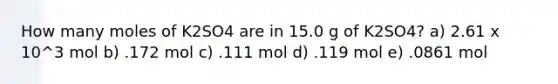 How many moles of K2SO4 are in 15.0 g of K2SO4? a) 2.61 x 10^3 mol b) .172 mol c) .111 mol d) .119 mol e) .0861 mol