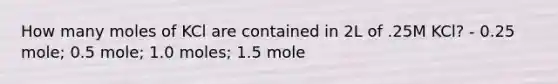 How many moles of KCl are contained in 2L of .25M KCl? - 0.25 mole; 0.5 mole; 1.0 moles; 1.5 mole