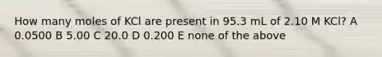 How many moles of KCl are present in 95.3 mL of 2.10 M KCl? A 0.0500 B 5.00 C 20.0 D 0.200 E none of the above