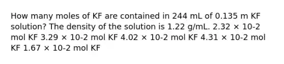 How many moles of KF are contained in 244 mL of 0.135 m KF solution? The density of the solution is 1.22 g/mL. 2.32 × 10-2 mol KF 3.29 × 10-2 mol KF 4.02 × 10-2 mol KF 4.31 × 10-2 mol KF 1.67 × 10-2 mol KF