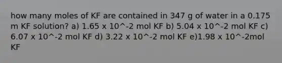 how many moles of KF are contained in 347 g of water in a 0.175 m KF solution? a) 1.65 x 10^-2 mol KF b) 5.04 x 10^-2 mol KF c) 6.07 x 10^-2 mol KF d) 3.22 x 10^-2 mol KF e)1.98 x 10^-2mol KF