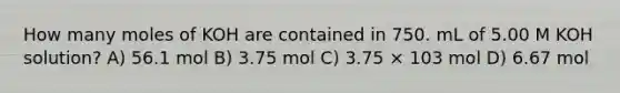 How many moles of KOH are contained in 750. mL of 5.00 M KOH solution? A) 56.1 mol B) 3.75 mol C) 3.75 × 103 mol D) 6.67 mol