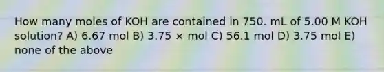 How many moles of KOH are contained in 750. mL of 5.00 M KOH solution? A) 6.67 mol B) 3.75 × mol C) 56.1 mol D) 3.75 mol E) none of the above