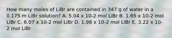 How many moles of LiBr are contained in 347 g of water in a 0.175 m LiBr solution? A. 5.04 x 10-2 mol LiBr B. 1.65 x 10-2 mol LiBr C. 6.07 x 10-2 mol LiBr D. 1.98 x 10-2 mol LiBr E. 3.22 x 10-2 mol LiBr