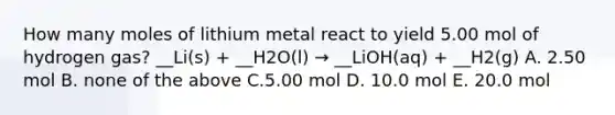 How many moles of lithium metal react to yield 5.00 mol of hydrogen gas? __Li(s) + __H2O(l) → __LiOH(aq) + __H2(g) A. 2.50 mol B. none of the above C.5.00 mol D. 10.0 mol E. 20.0 mol