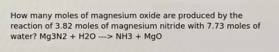 How many moles of magnesium oxide are produced by the reaction of 3.82 moles of magnesium nitride with 7.73 moles of water? Mg3N2 + H2O ---> NH3 + MgO