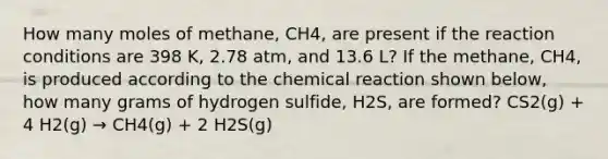 How many moles of methane, CH4, are present if the reaction conditions are 398 K, 2.78 atm, and 13.6 L? If the methane, CH4, is produced according to the chemical reaction shown below, how many grams of hydrogen sulfide, H2S, are formed? CS2(g) + 4 H2(g) → CH4(g) + 2 H2S(g)