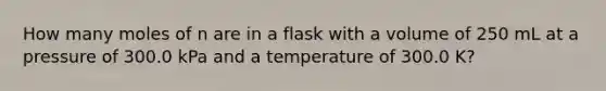 How many moles of n are in a flask with a volume of 250 mL at a pressure of 300.0 kPa and a temperature of 300.0 K?