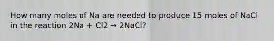 How many moles of Na are needed to produce 15 moles of NaCl in the reaction 2Na + Cl2 → 2NaCl?