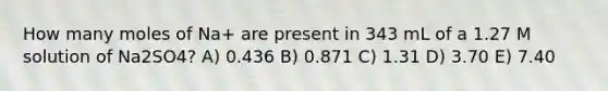 How many moles of Na+ are present in 343 mL of a 1.27 M solution of Na2SO4? A) 0.436 B) 0.871 C) 1.31 D) 3.70 E) 7.40